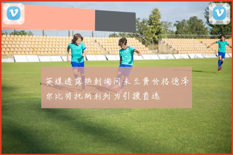 英媒透露热刺询问米兰费价格德泽尔比将托纳利列为引援首选
