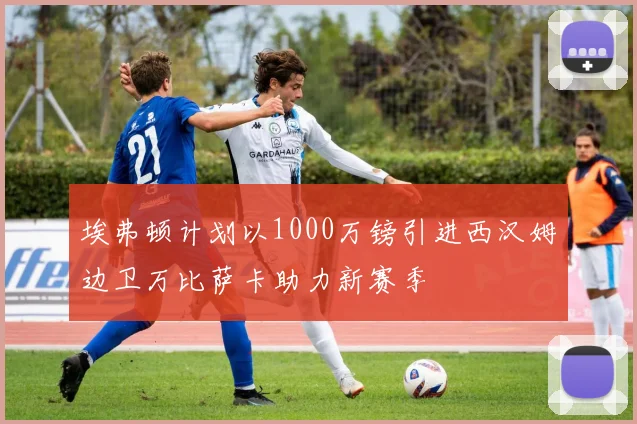 埃弗顿计划以1000万镑引进西汉姆边卫万比萨卡助力新赛季