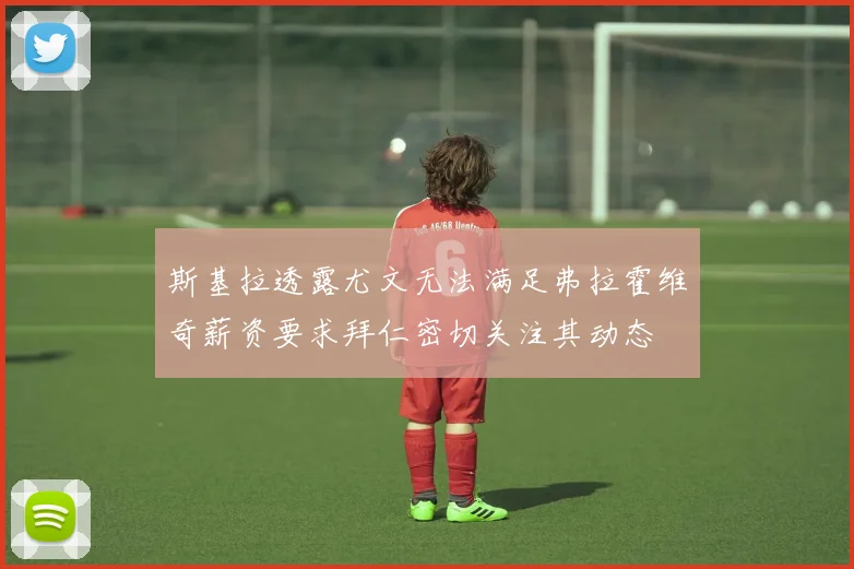 斯基拉透露尤文无法满足弗拉霍维奇薪资要求拜仁密切关注其动态