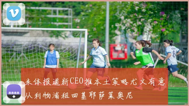 米体报道新CEO推本土策略尤文有意从利物浦租回基耶萨莱奥尼