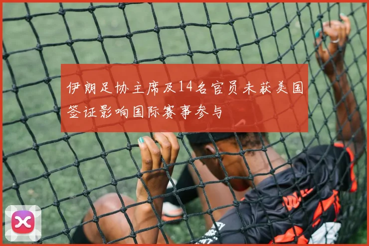 伊朗足协主席及14名官员未获美国签证影响国际赛事参与
