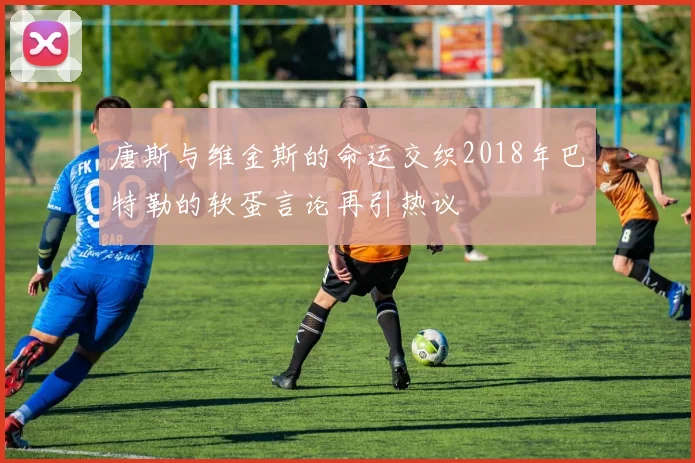 唐斯与维金斯的命运交织2018年巴特勒的软蛋言论再引热议