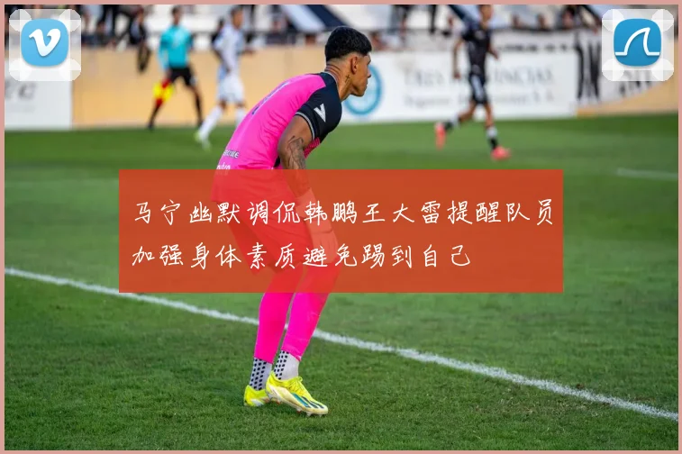 马宁幽默调侃韩鹏王大雷提醒队员加强身体素质避免踢到自己