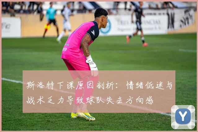 斯洛特下课原因剖析：情绪低迷与战术乏力导致球队失去方向感