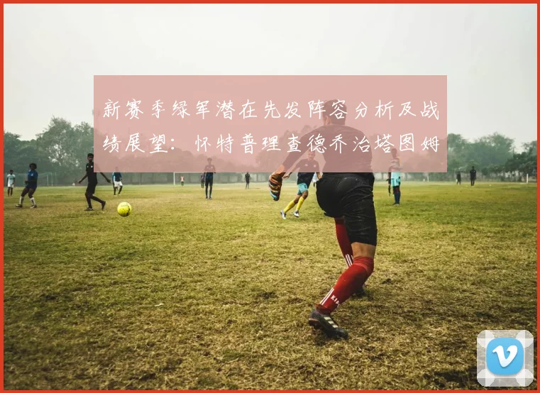 新赛季绿军潜在先发阵容分析及战绩展望：怀特普理查德乔治塔图姆奎塔组合