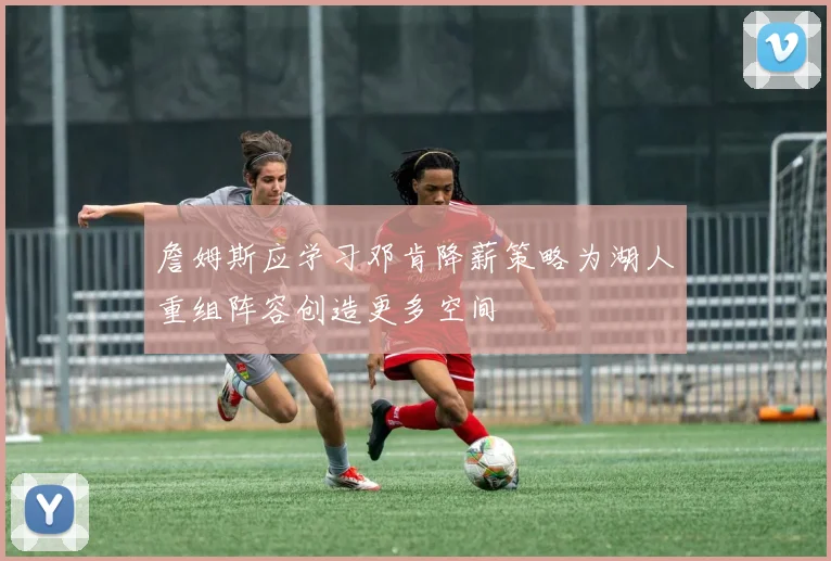 詹姆斯应学习邓肯降薪策略为湖人重组阵容创造更多空间