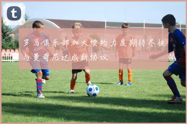 罗马俱乐部加大续约力度期待尽快与曼奇尼达成新协议