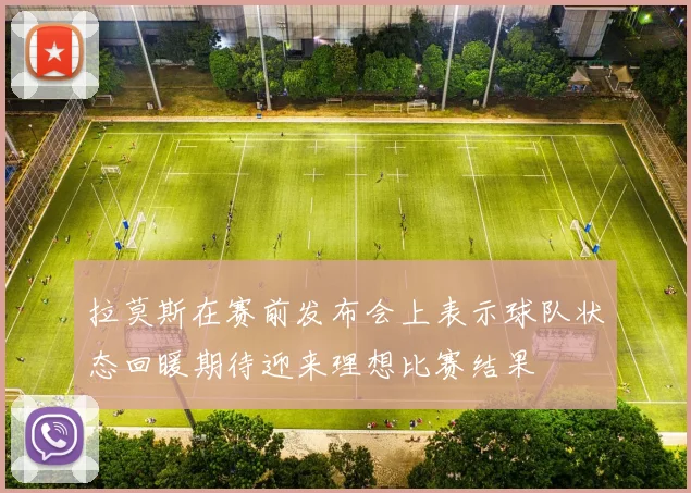 拉莫斯在赛前发布会上表示球队状态回暖期待迎来理想比赛结果